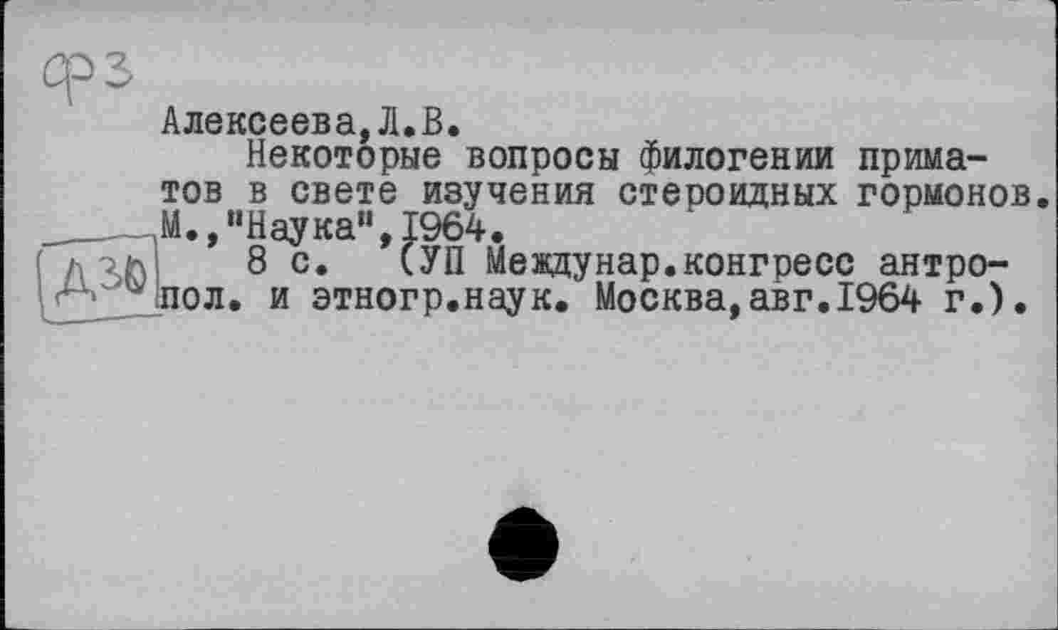 ﻿Алексеева,Л-В.
Некоторые вопросы филогении приматов в свете изучения стероидных гормонов ____„М., “Наука”, 1964.
( л 8 с. СУП Между нар. конгресс антро-
* пол. и этногр.наук. Москва,авг.1964 г.).